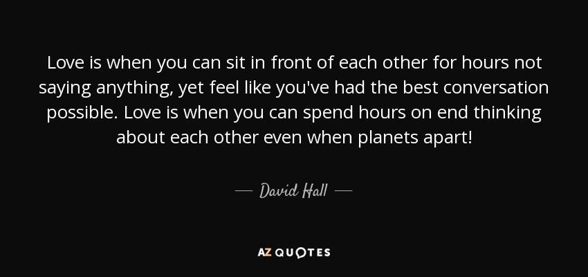 Love is when you can sit in front of each other for hours not saying anything, yet feel like you've had the best conversation possible. Love is when you can spend hours on end thinking about each other even when planets apart! - David Hall