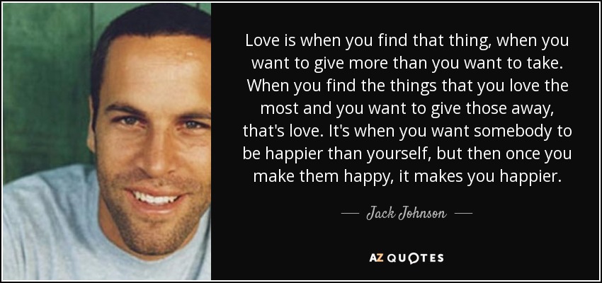 Love is when you find that thing, when you want to give more than you want to take. When you find the things that you love the most and you want to give those away, that's love. It's when you want somebody to be happier than yourself, but then once you make them happy, it makes you happier. - Jack Johnson