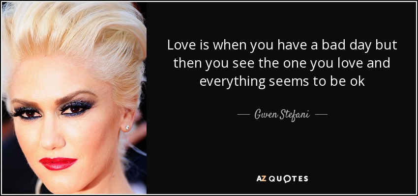 Love is when you have a bad day but then you see the one you love and everything seems to be ok - Gwen Stefani
