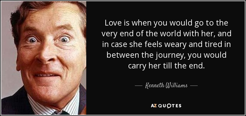 Love is when you would go to the very end of the world with her, and in case she feels weary and tired in between the journey, you would carry her till the end. - Kenneth Williams
