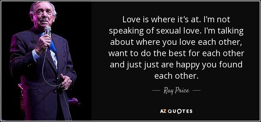 Love is where it's at. I'm not speaking of sexual love. I'm talking about where you love each other, want to do the best for each other and just just are happy you found each other. - Ray Price