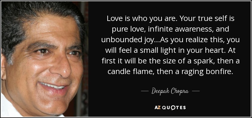 Love is who you are. Your true self is pure love, infinite awareness, and unbounded joy...As you realize this, you will feel a small light in your heart. At first it will be the size of a spark, then a candle flame, then a raging bonfire. - Deepak Chopra