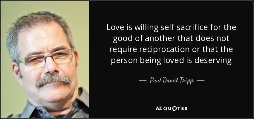Love is willing self-sacrifice for the good of another that does not require reciprocation or that the person being loved is deserving - Paul David Tripp