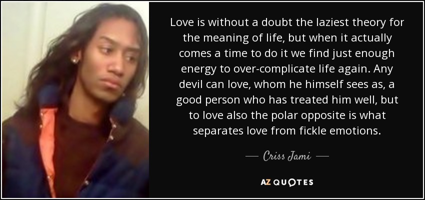 Love is without a doubt the laziest theory for the meaning of life, but when it actually comes a time to do it we find just enough energy to over-complicate life again. Any devil can love, whom he himself sees as, a good person who has treated him well, but to love also the polar opposite is what separates love from fickle emotions. - Criss Jami