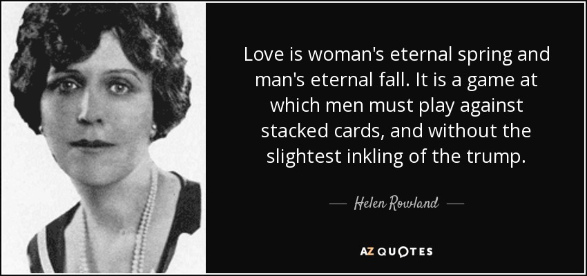 Love is woman's eternal spring and man's eternal fall. It is a game at which men must play against stacked cards, and without the slightest inkling of the trump. - Helen Rowland