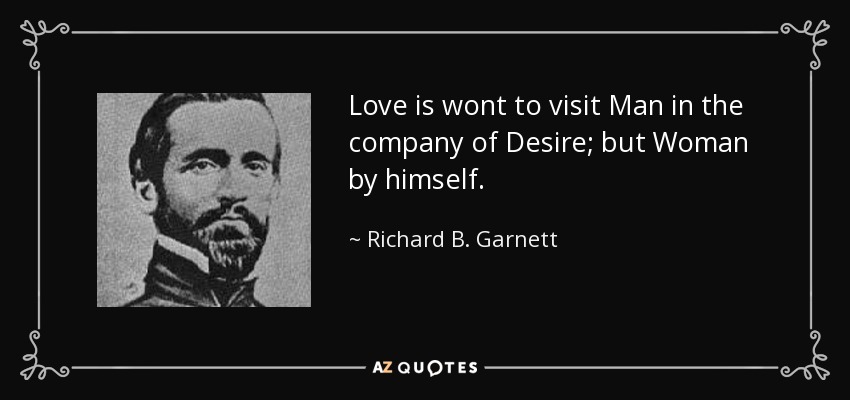 Love is wont to visit Man in the company of Desire; but Woman by himself. - Richard B. Garnett
