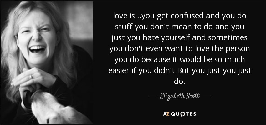 love is...you get confused and you do stuff you don't mean to do-and you just-you hate yourself and sometimes you don't even want to love the person you do because it would be so much easier if you didn't.But you just-you just do. - Elizabeth Scott