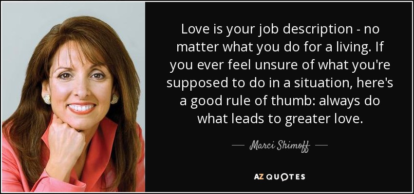 Love is your job description - no matter what you do for a living. If you ever feel unsure of what you're supposed to do in a situation, here's a good rule of thumb: always do what leads to greater love. - Marci Shimoff