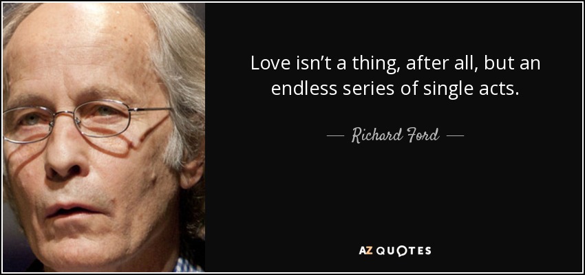 Love isn’t a thing, after all, but an endless series of single acts. - Richard Ford