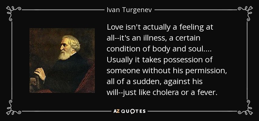 Love isn't actually a feeling at all--it's an illness, a certain condition of body and soul.... Usually it takes possession of someone without his permission, all of a sudden, against his will--just like cholera or a fever. - Ivan Turgenev
