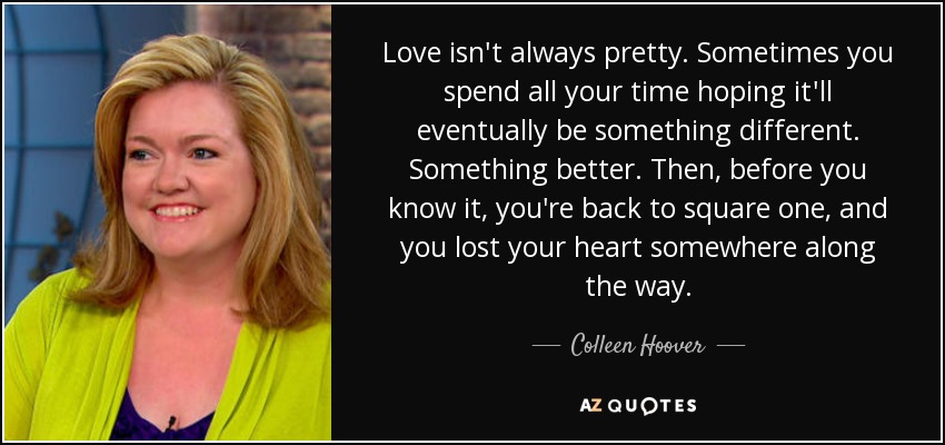 Love isn't always pretty. Sometimes you spend all your time hoping it'll eventually be something different. Something better. Then, before you know it, you're back to square one, and you lost your heart somewhere along the way. - Colleen Hoover