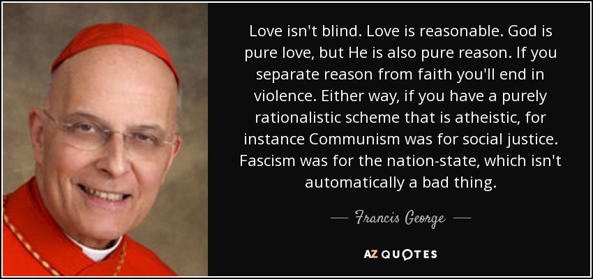 Love isn't blind. Love is reasonable. God is pure love, but He is also pure reason. If you separate reason from faith you'll end in violence. Either way, if you have a purely rationalistic scheme that is atheistic, for instance Communism was for social justice. Fascism was for the nation-state, which isn't automatically a bad thing. - Francis George
