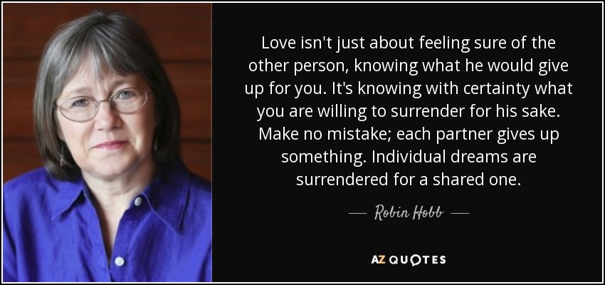 Love isn't just about feeling sure of the other person, knowing what he would give up for you. It's knowing with certainty what you are willing to surrender for his sake. Make no mistake; each partner gives up something. Individual dreams are surrendered for a shared one. - Robin Hobb