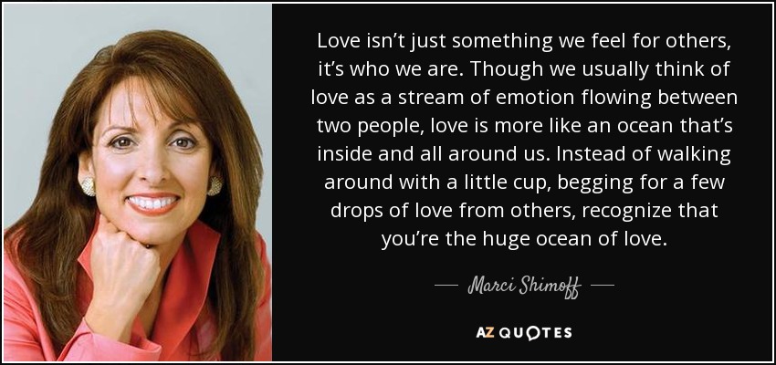 Love isn’t just something we feel for others, it’s who we are. Though we usually think of love as a stream of emotion flowing between two people, love is more like an ocean that’s inside and all around us. Instead of walking around with a little cup, begging for a few drops of love from others, recognize that you’re the huge ocean of love. - Marci Shimoff