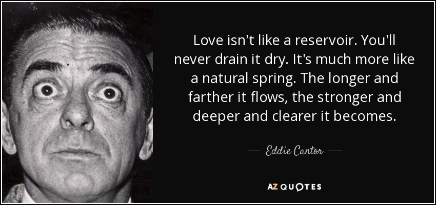 Love isn't like a reservoir. You'll never drain it dry. It's much more like a natural spring. The longer and farther it flows, the stronger and deeper and clearer it becomes. - Eddie Cantor