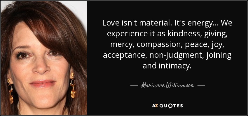 Love isn't material. It's energy... We experience it as kindness, giving, mercy, compassion, peace, joy, acceptance, non-judgment, joining and intimacy. - Marianne Williamson