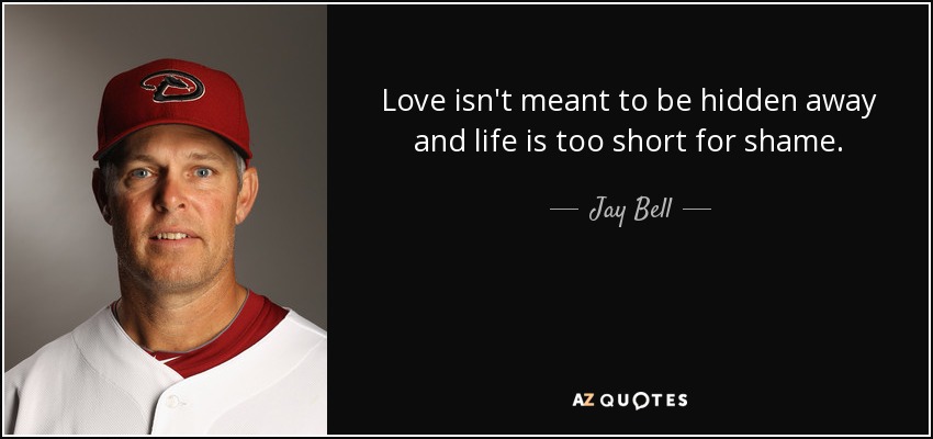 Love isn't meant to be hidden away and life is too short for shame. - Jay Bell