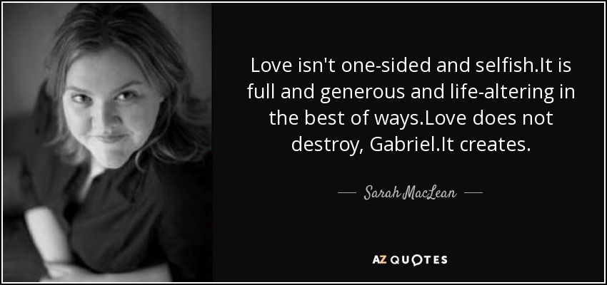 Love isn't one-sided and selfish.It is full and generous and life-altering in the best of ways.Love does not destroy, Gabriel.It creates. - Sarah MacLean
