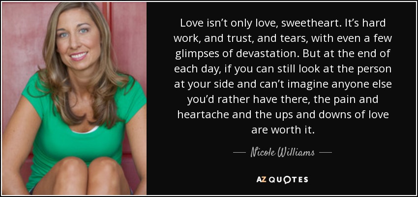 Love isn’t only love, sweetheart. It’s hard work, and trust, and tears, with even a few glimpses of devastation. But at the end of each day, if you can still look at the person at your side and can’t imagine anyone else you’d rather have there, the pain and heartache and the ups and downs of love are worth it. - Nicole Williams