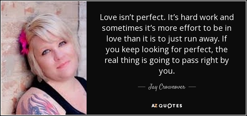 Love isn’t perfect. It’s hard work and sometimes it’s more effort to be in love than it is to just run away. If you keep looking for perfect, the real thing is going to pass right by you. - Jay Crownover