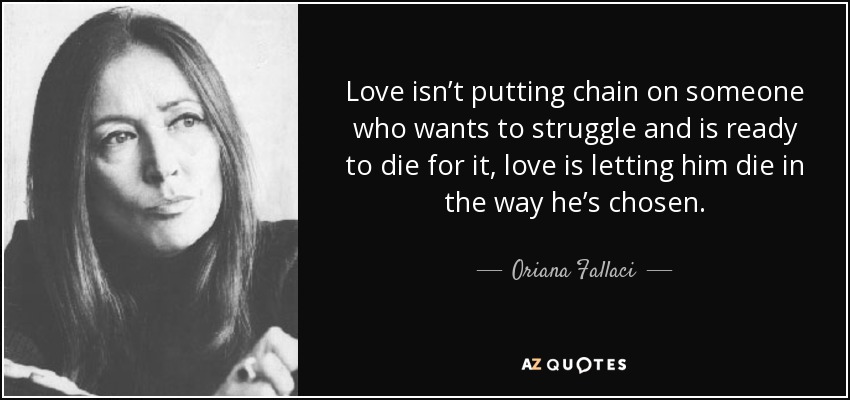 Love isn’t putting chain on someone who wants to struggle and is ready to die for it, love is letting him die in the way he’s chosen. - Oriana Fallaci