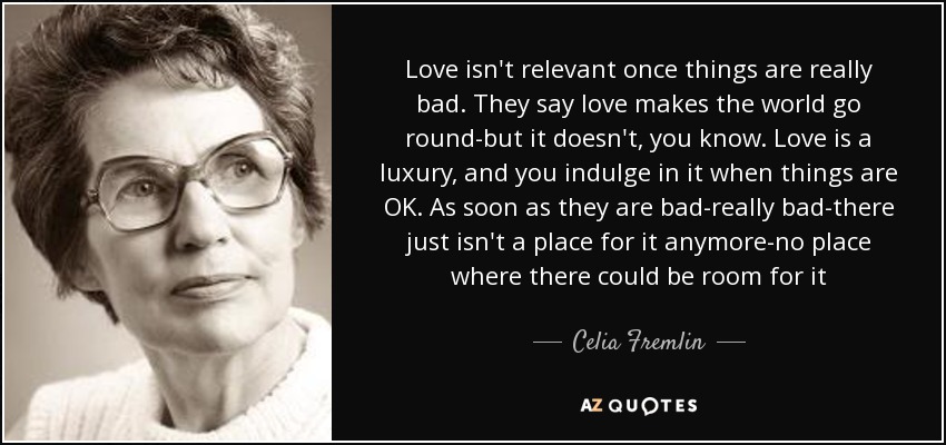 Love isn't relevant once things are really bad. They say love makes the world go round-but it doesn't, you know. Love is a luxury, and you indulge in it when things are OK. As soon as they are bad-really bad-there just isn't a place for it anymore-no place where there could be room for it - Celia Fremlin