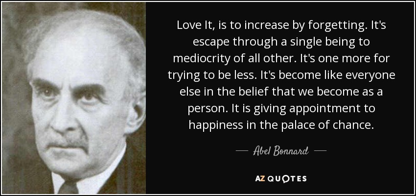 Love It, is to increase by forgetting. It's escape through a single being to mediocrity of all other. It's one more for trying to be less. It's become like everyone else in the belief that we become as a person. It is giving appointment to happiness in the palace of chance. - Abel Bonnard