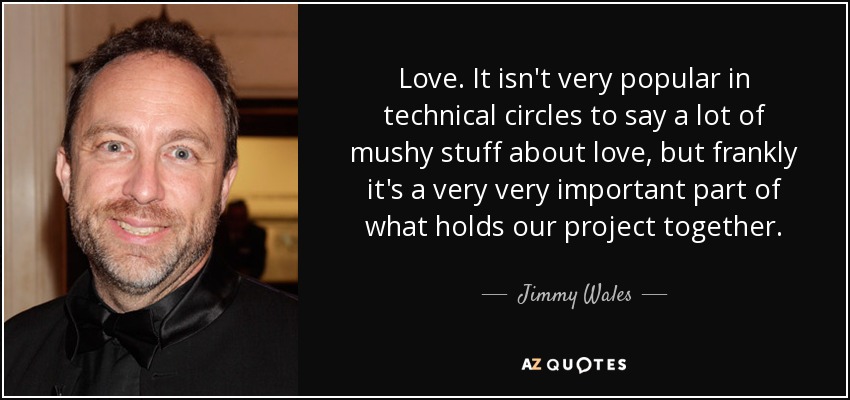 Love. It isn't very popular in technical circles to say a lot of mushy stuff about love, but frankly it's a very very important part of what holds our project together. - Jimmy Wales