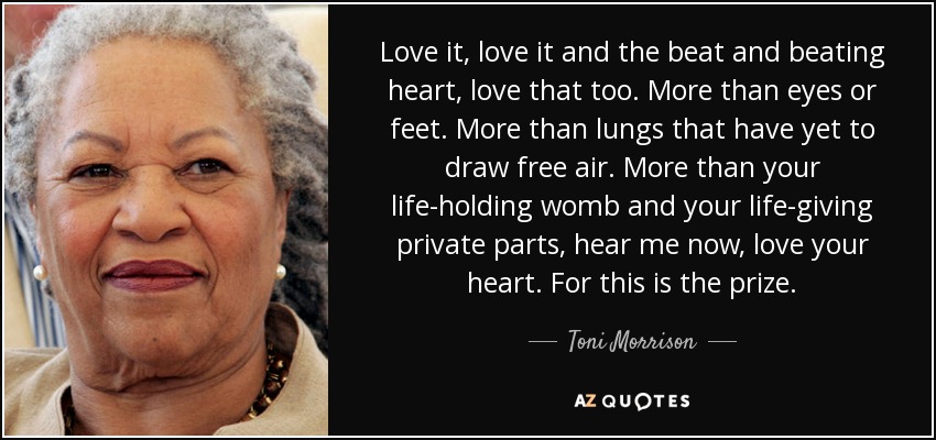 Love it, love it and the beat and beating heart, love that too. More than eyes or feet. More than lungs that have yet to draw free air. More than your life-holding womb and your life-giving private parts, hear me now, love your heart. For this is the prize. - Toni Morrison
