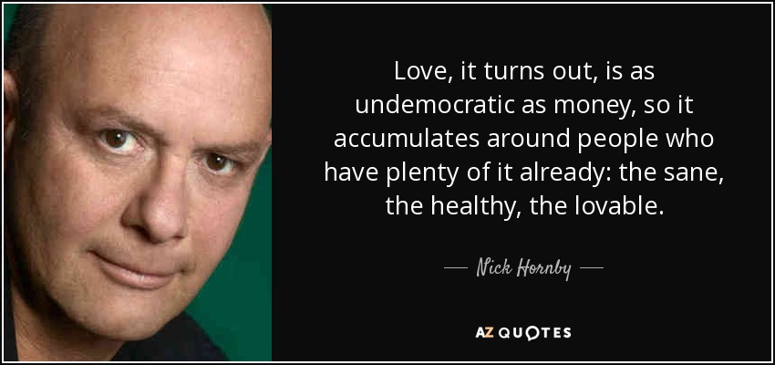 Love, it turns out, is as undemocratic as money, so it accumulates around people who have plenty of it already: the sane, the healthy, the lovable. - Nick Hornby