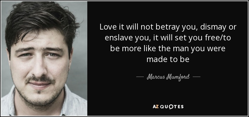 Love it will not betray you, dismay or enslave you, it will set you free/to be more like the man you were made to be - Marcus Mumford