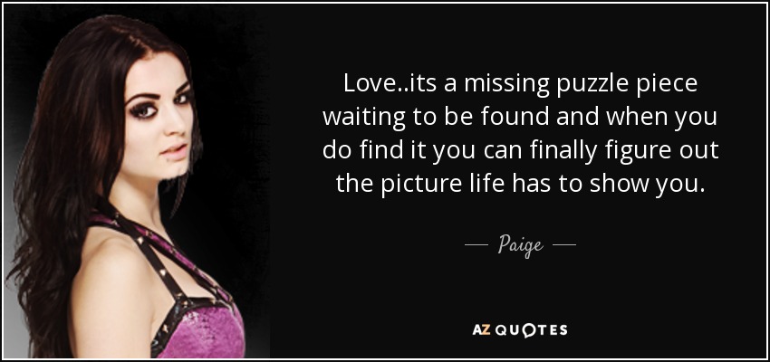 Love..its a missing puzzle piece waiting to be found and when you do find it you can finally figure out the picture life has to show you. - Paige