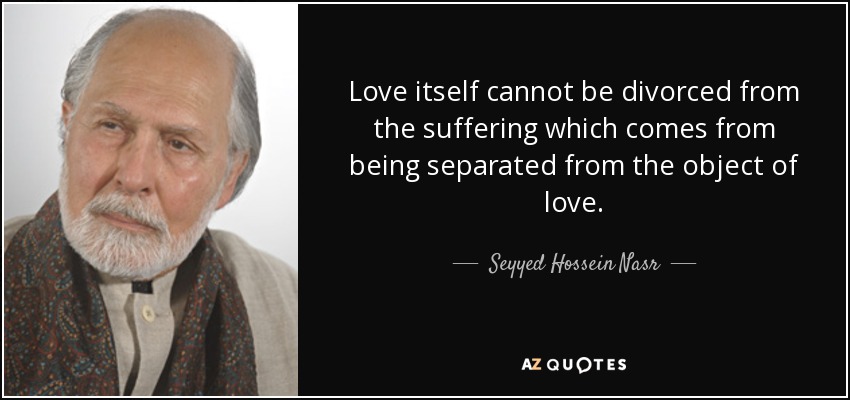 Love itself cannot be divorced from the suffering which comes from being separated from the object of love. - Seyyed Hossein Nasr