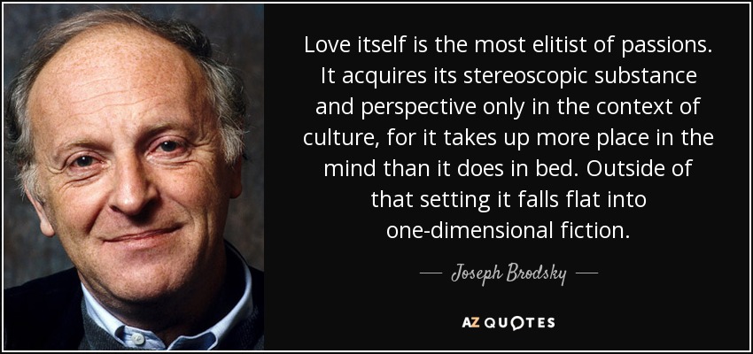 Love itself is the most elitist of passions. It acquires its stereoscopic substance and perspective only in the context of culture, for it takes up more place in the mind than it does in bed. Outside of that setting it falls flat into one-dimensional fiction. - Joseph Brodsky