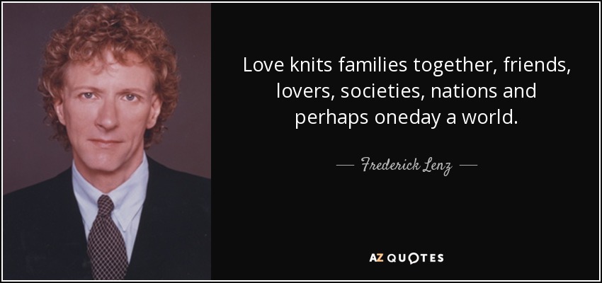 Love knits families together, friends, lovers, societies, nations and perhaps oneday a world. - Frederick Lenz