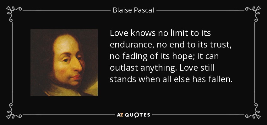 Love knows no limit to its endurance, no end to its trust, no fading of its hope; it can outlast anything. Love still stands when all else has fallen. - Blaise Pascal