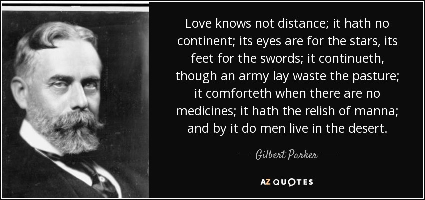 Love knows not distance; it hath no continent; its eyes are for the stars, its feet for the swords; it continueth, though an army lay waste the pasture; it comforteth when there are no medicines; it hath the relish of manna; and by it do men live in the desert. - Gilbert Parker
