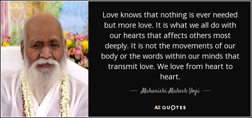 Love knows that nothing is ever needed but more love. It is what we all do with our hearts that affects others most deeply. It is not the movements of our body or the words within our minds that transmit love. We love from heart to heart. - Maharishi Mahesh Yogi