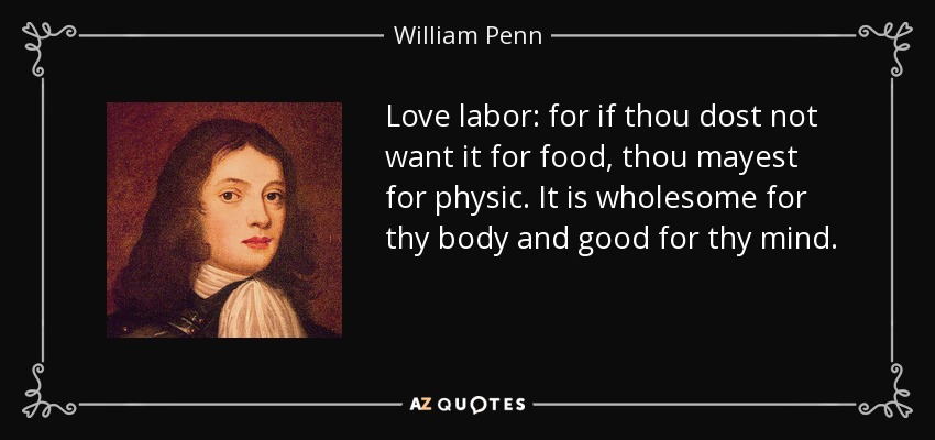 Love labor: for if thou dost not want it for food, thou mayest for physic. It is wholesome for thy body and good for thy mind. - William Penn
