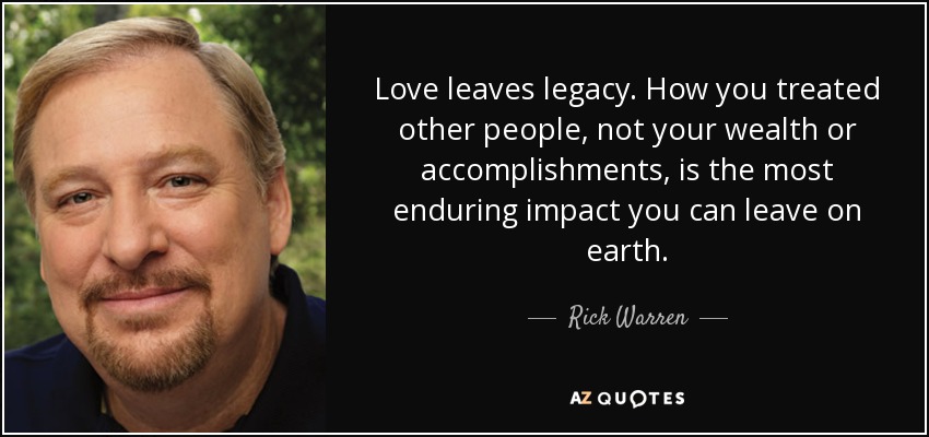 Love leaves legacy. How you treated other people, not your wealth or accomplishments, is the most enduring impact you can leave on earth. - Rick Warren