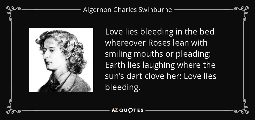 Love lies bleeding in the bed whereover Roses lean with smiling mouths or pleading: Earth lies laughing where the sun's dart clove her: Love lies bleeding. - Algernon Charles Swinburne