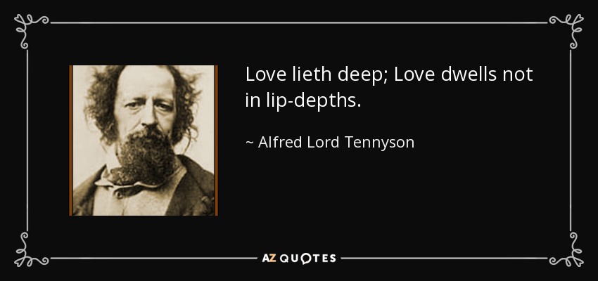 Love lieth deep; Love dwells not in lip-depths. - Alfred Lord Tennyson