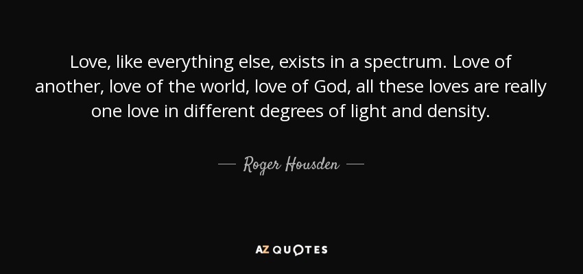 Love, like everything else, exists in a spectrum. Love of another, love of the world, love of God, all these loves are really one love in different degrees of light and density. - Roger Housden