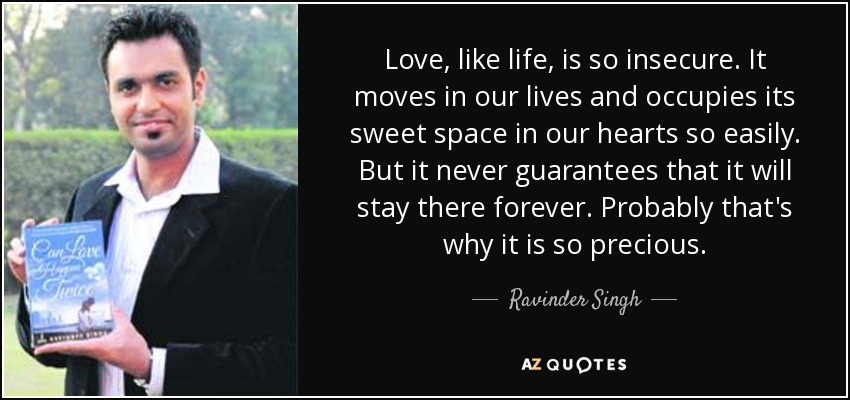 Love, like life, is so insecure. It moves in our lives and occupies its sweet space in our hearts so easily. But it never guarantees that it will stay there forever. Probably that's why it is so precious. - Ravinder Singh