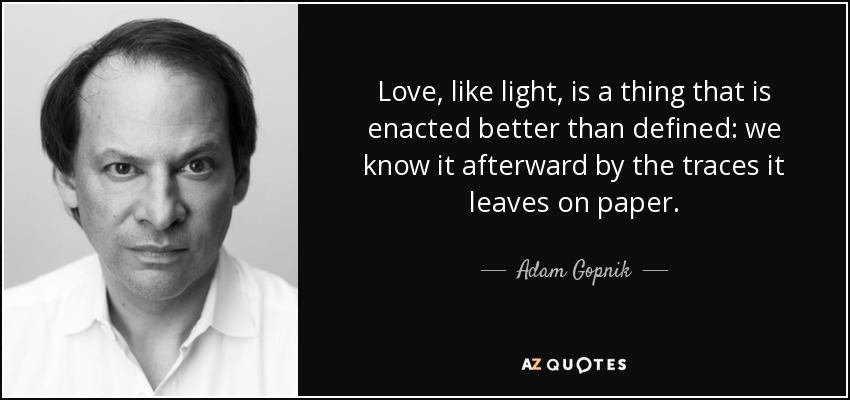 Love, like light, is a thing that is enacted better than defined: we know it afterward by the traces it leaves on paper. - Adam Gopnik