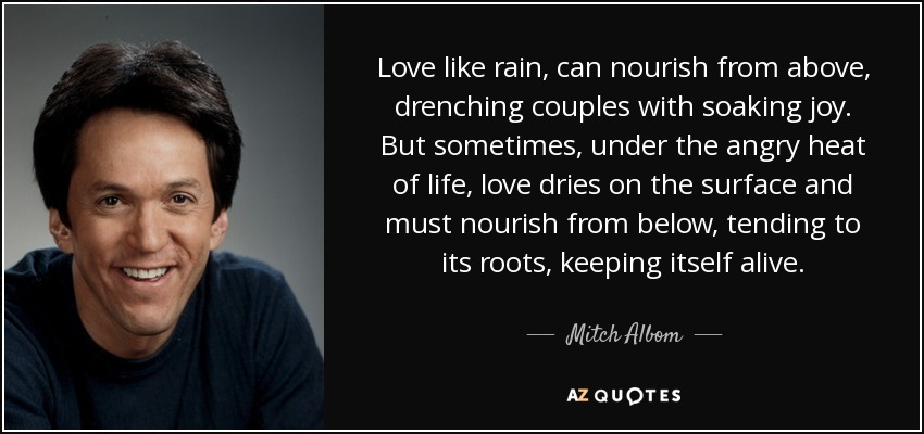 Love like rain, can nourish from above, drenching couples with soaking joy. But sometimes, under the angry heat of life, love dries on the surface and must nourish from below, tending to its roots, keeping itself alive. - Mitch Albom