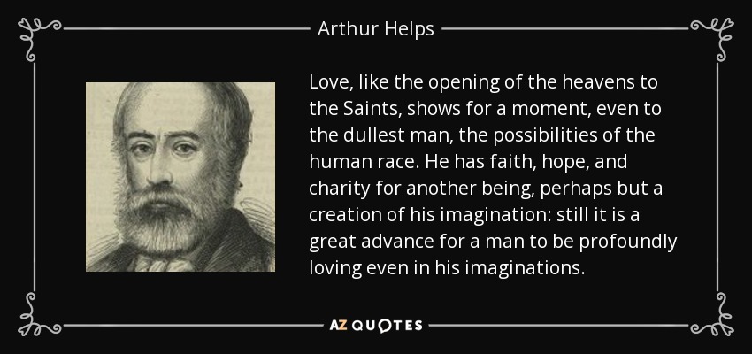 Love, like the opening of the heavens to the Saints, shows for a moment, even to the dullest man, the possibilities of the human race. He has faith, hope, and charity for another being, perhaps but a creation of his imagination: still it is a great advance for a man to be profoundly loving even in his imaginations. - Arthur Helps