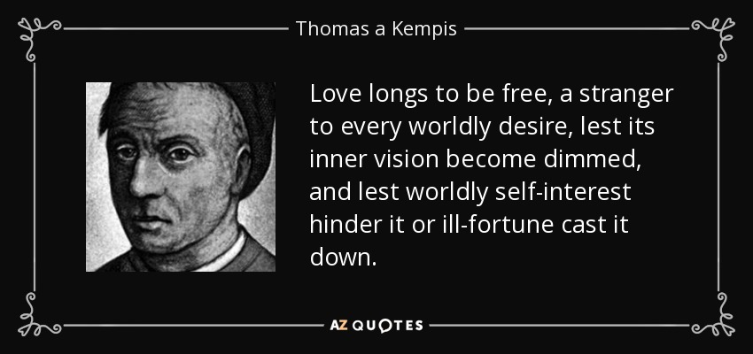 Love longs to be free, a stranger to every worldly desire, lest its inner vision become dimmed, and lest worldly self-interest hinder it or ill-fortune cast it down. - Thomas a Kempis