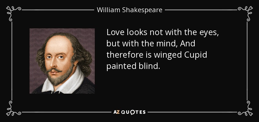 Love looks not with the eyes, but with the mind, And therefore is winged Cupid painted blind. - William Shakespeare