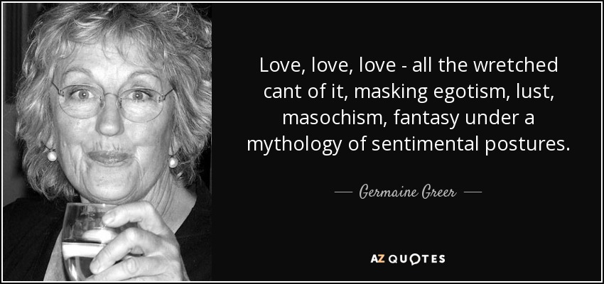 Love, love, love - all the wretched cant of it, masking egotism, lust, masochism, fantasy under a mythology of sentimental postures. - Germaine Greer